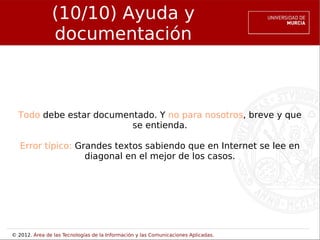 (10/10) Ayuda y
                documentación



  Todo debe estar documentado. Y no para nosotros, breve y que
                         se entienda.

   Error típico: Grandes textos sabiendo que en Internet se lee en
                   diagonal en el mejor de los casos.




© 2012. Área de las Tecnologías de la Información y las Comunicaciones Aplicadas.
 