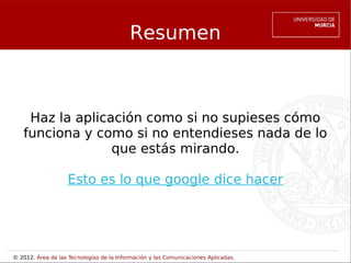 Resumen



    Haz la aplicación como si no supieses cómo
   funciona y como si no entendieses nada de lo
                 que estás mirando.

                    Esto es lo que google dice hacer




© 2012. Área de las Tecnologías de la Información y las Comunicaciones Aplicadas.
 