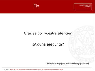 Fin




                           Gracias por vuestra atención


                                      ¿Alguna pregunta?




                                                          Eduardo Rey Jara (eduardorey@um.es)

© 2012. Área de las Tecnologías de la Información y las Comunicaciones Aplicadas.
 