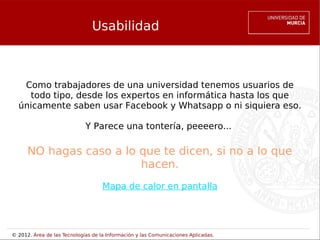 Usabilidad



   Como trabajadores de una universidad tenemos usuarios de
    todo tipo, desde los expertos en informática hasta los que
  únicamente saben usar Facebook y Whatsapp o ni siquiera eso.

                             Y Parece una tontería, peeeero...

      NO hagas caso a lo que te dicen, si no a lo que
                         hacen.
                                    Mapa de calor en pantalla




© 2012. Área de las Tecnologías de la Información y las Comunicaciones Aplicadas.
 