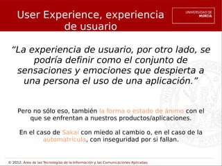 User Experience, experiencia
             de usuario

 “La experiencia de usuario, por otro lado, se
      podría definir como el conjunto de
  sensaciones y emociones que despierta a
    una persona el uso de una aplicación.”


     Pero no sólo eso, también la forma o estado de ánimo con el
         que se enfrentan a nuestros productos/aplicaciones.

      En el caso de Sakai con miedo al cambio o, en el caso de la
              automatrícula, con inseguridad por si fallan.


© 2012. Área de las Tecnologías de la Información y las Comunicaciones Aplicadas.
 