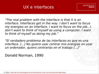 UX e interfaces


 “The real problem with the interface is that it is an
 interface. Interfaces get in the way. I don’t want to focus
 my energies on an interface. I want to focus on the job…I
 don’t want to think of myself as using a computer, I want
 to think of myself as doing my job.”

 “El verdadero problema de las interfaces es que es una
 interface. [...] No quiero usar centrar mis energías en usar
 un ordenador, quiero centrarlas en el trabajo [...]”

 Donald Norman, 1990



© 2012. Área de las Tecnologías de la Información y las Comunicaciones Aplicadas.
 