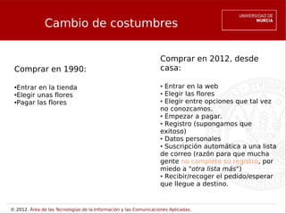Cambio de costumbres

                                                                   Comprar en 2012, desde
 Comprar en 1990:                                                  casa:

 ●Entrar en la tienda                                              ● Entrar en la web
 ●Elegir unas flores                                               ● Elegir las flores


 ●Pagar las flores                                                 ● Elegir entre opciones que tal vez


                                                                   no conozcamos.
                                                                   ● Empezar a pagar.

                                                                   ● Registro (supongamos que


                                                                   exitoso)
                                                                   ● Datos personales

                                                                   ● Suscripción automática a una lista


                                                                   de correo (razón para que mucha
                                                                   gente no complete su registro, por
                                                                   miedo a "otra lista más")
                                                                   ● Recibir/recoger el pedido/esperar


                                                                   que llegue a destino.


© 2012. Área de las Tecnologías de la Información y las Comunicaciones Aplicadas.
 
