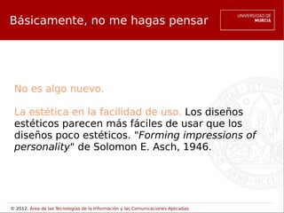Básicamente, no me hagas pensar

                                No me hagas pensar


 No es algo nuevo.

 La estética en la facilidad de uso. Los diseños
 estéticos parecen más fáciles de usar que los
 diseños poco estéticos. "Forming impressions of
 personality" de Solomon E. Asch, 1946.




© 2012. Área de las Tecnologías de la Información y las Comunicaciones Aplicadas.
 
