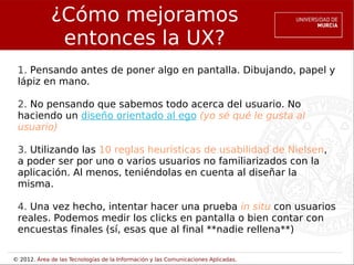 ¿Cómo mejoramos
              entonces la UX?
 1. Pensando antes de poner algo en pantalla. Dibujando, papel y
 lápiz en mano.

 2. No pensando que sabemos todo acerca del usuario. No
 haciendo un diseño orientado al ego (yo sé qué le gusta al
 usuario)

 3. Utilizando las 10 reglas heurísticas de usabilidad de Nielsen,
 a poder ser por uno o varios usuarios no familiarizados con la
 aplicación. Al menos, teniéndolas en cuenta al diseñar la
 misma.

 4. Una vez hecho, intentar hacer una prueba in situ con usuarios
 reales. Podemos medir los clicks en pantalla o bien contar con
 encuestas finales (sí, esas que al final **nadie rellena**)

© 2012. Área de las Tecnologías de la Información y las Comunicaciones Aplicadas.
 