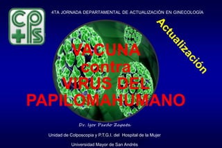 4TA JORNADA DEPARTAMENTAL DE ACTUALIZACIÓN EN GINECOLOGÍA
Dr. Igor Pardo Zapata
Unidad de Colposcopia y P.T.G.I. del Hospital de la Mujer
Universidad Mayor de San Andrés
VACUNA
contra
VIRUS DEL
PAPILOMAHUMANO
 