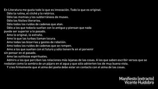 En Literatura me gusta todo lo que es innovación. Todo lo que es original.
    Odio la rutina, el cliché y lo retórico.
    Odio las momias y los subterráneos de museo.
    Odio los fósiles literarios.
    Odio todos los ruidos de cadenas que atan.
    Odio a los que todavía sueñan con lo antiguo y piensan que nada
puede ser superior a lo pasado.
    Amo lo original, lo extraño.
    Amo lo que las turbas llaman locura.
    Amo todas las bizarrías y gestos de rebelión.
    Amo todos los ruidos de cadenas que se rompen.
    Amo a los que sueñan con el futuro y sólo tienen fe en el porvenir
sin pensar en el pasado.
    Amo las sutilezas espirituales.
    Admiro a los que perciben las relaciones más lejanas de las cosas. A los que saben escribir versos que se
resbalan como la sombra de un pájaro en el agua y que sólo advierten los de muy buena vista.
    Y creo firmemente que el alma del poeta debe estar en contacto con el alma de las cosas.



                                                                                       Manifiesto (extracto)
                                                                                         Vicente Huidobro
 