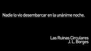 Nadie lo vio desembarcar en la unánime noche.




                          Las Ruinas Circulares
                                   J. L. Borges
 