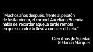 “Muchos años después, frente al pelotón
de fusilamiento, el coronel Aureliano Buendía
había de recordar aquella tarde remota
en que su padre lo llevó a conocer el hielo.”

                           Cien Años de Soledad
                              G. García Márquez
 