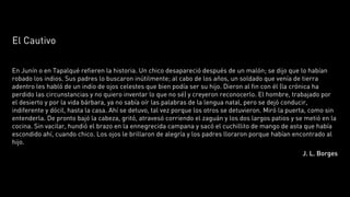 El Cautivo

En Junín o en Tapalqué refieren la historia. Un chico desapareció después de un malón; se dijo que lo habían
robado los indios. Sus padres lo buscaron inútilmente; al cabo de los años, un soldado que venía de tierra
adentro les habló de un indio de ojos celestes que bien podía ser su hijo. Dieron al fin con él (la crónica ha
perdido las circunstancias y no quiero inventar lo que no sé) y creyeron reconocerlo. El hombre, trabajado por
el desierto y por la vida bárbara, ya no sabía oír las palabras de la lengua natal, pero se dejó conducir,
indiferente y dócil, hasta la casa. Ahí se detuvo, tal vez porque los otros se detuvieron. Miró la puerta, como sin
entenderla. De pronto bajó la cabeza, gritó, atravesó corriendo el zaguán y los dos largos patios y se metió en la
cocina. Sin vacilar, hundió el brazo en la ennegrecida campana y sacó el cuchillito de mango de asta que había
escondido ahí, cuando chico. Los ojos le brillaron de alegría y los padres lloraron porque habían encontrado al
hijo.
                                                                                                       J. L. Borges
 