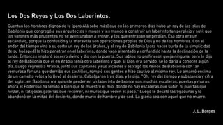 Los Dos Reyes y Los Dos Laberintos.
Cuentan los hombres dignos de fe (pero Alá sabe más) que en los primeros días hubo un rey de las islas de
Babilonia que congregó a sus arquitectos y magos y les mandó a construir un laberinto tan perplejo y sutil que
los varones más prudentes no se aventuraban a entrar, y los que entraban se perdían. Esa obra era un
escándalo, porque la confusión y la maravilla son operaciones propias de Dios y no de los hombres. Con el
andar del tiempo vino a su corte un rey de los árabes, y el rey de Babilonia (para hacer burla de la simplicidad
de su huésped) lo hizo penetrar en el laberinto, donde vagó afrentado y confundido hasta la declinación de la
tarde. Entonces imploró socorro divino y dio con la puerta. Sus labios no profirieron queja ninguna, pero le dijo
al rey de Babilonia que él en Arabia tenía otro laberinto y que, si Dios era servido, se lo daría a conocer algún
día. Luego regresó a Arabia, juntó sus capitanes y sus alcaides y estragó los reinos de Babilonia con tan
venturosa fortuna que derribo sus castillos, rompió sus gentes e hizo cautivo al mismo rey. Lo amarró encima
de un camello veloz y lo llevó al desierto. Cabalgaron tres días, y le dijo: "Oh, rey del tiempo y substancia y cifra
del siglo!, en Babilonia me quisiste perder en un laberinto de bronce con muchas escaleras, puertas y muros;
ahora el Poderoso ha tenido a bien que te muestre el mío, donde no hay escaleras que subir, ni puertas que
forzar, ni fatigosas galerías que recorrer, ni muros que veden el paso." Luego le desató las ligaduras y lo
abandonó en la mitad del desierto, donde murió de hambre y de sed. La gloria sea con aquel que no muere.


                                                                                                         J. L. Borges
 