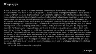 Borges y yo.

Al otro, a Borges, es a quien le ocurren las cosas. Yo camino por Buenos Aires y me demoro, acaso ya
mecánicamente, para mirar el arco de un zaguán y la puerta cancel; de Borges tengo noticias por el correo y
veo su nombre en una terna de profesores o en un diccionario biográfico. Me gustan los relojes de arena, los
mapas, la tipografía del siglo xviii, las etimologías, el sabor del café y la prosa de Stevenson; el otro comparte
esas preferencias, pero de un modo vanidoso que las convierte en atributos de un actor. Seria exagerado
afirmar que nuestra relación es hostil; yo vivo, yo me dejo vivir, para que Borges pueda tramar su literatura y
esa literatura me justifica. Nada me cuesta confesar que ha logrado ciertas páginas válidas, pero esas páinas
no me pueden salvar, quizá porque lo bueno ya no es de nadie, ni siquiera del otro, sino del lenguaje o la
tradición. Por lo demás, yo estoy destinado a perderme, definitivamente, y sólo algún instante de mi podrá
sobrevivir en el otro. Poco a poco voy cediéndole todo, aunque me consta su perversa costumbre de falsear y
magnificar. Spinoza entendió que todas las cosas quieren perseverar en su ser; la piedra eternamente quiere
ser piedra y el tigre un tigre. Yo he de quedar en Borges, no en mí (si es que alguien soy), pero me reconozco
menos en sus libros que en muchos otros o que en el laborioso rasgueo de una guitarra. Hace años yo traté
de librarme de él y pasé de las mitologías del arrabal a los juegos con el tiempo y con lo infinito, pero esos
juegos son de Borges ahora y tendré que idear otras cosas. Así mi vida es una fuga y todo lo pierdo y todo es
del olvido, o del otro.
         No sé cuál de los dos escribe esta página.

                                                                                                      J. L. Borges
 