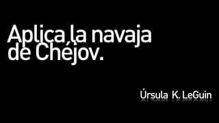 Aplica la navaja
de Chéjov.
              Úrsula K. LeGuin
 
