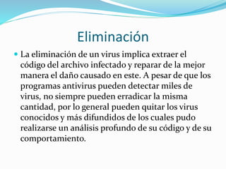 Eliminación
 La eliminación de un virus implica extraer el
código del archivo infectado y reparar de la mejor
manera el daño causado en este. A pesar de que los
programas antivirus pueden detectar miles de
virus, no siempre pueden erradicar la misma
cantidad, por lo general pueden quitar los virus
conocidos y más difundidos de los cuales pudo
realizarse un análisis profundo de su código y de su
comportamiento.
 