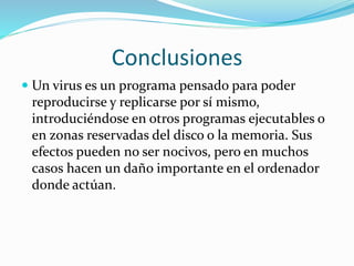 Conclusiones
 Un virus es un programa pensado para poder
reproducirse y replicarse por sí mismo,
introduciéndose en otros programas ejecutables o
en zonas reservadas del disco o la memoria. Sus
efectos pueden no ser nocivos, pero en muchos
casos hacen un daño importante en el ordenador
donde actúan.
 