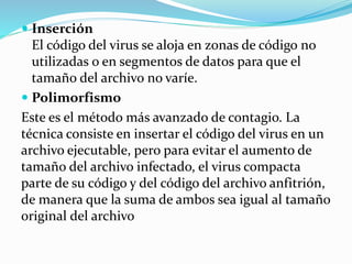  Inserción
El código del virus se aloja en zonas de código no
utilizadas o en segmentos de datos para que el
tamaño del archivo no varíe.
 Polimorfismo
Este es el método más avanzado de contagio. La
técnica consiste en insertar el código del virus en un
archivo ejecutable, pero para evitar el aumento de
tamaño del archivo infectado, el virus compacta
parte de su código y del código del archivo anfitrión,
de manera que la suma de ambos sea igual al tamaño
original del archivo
 