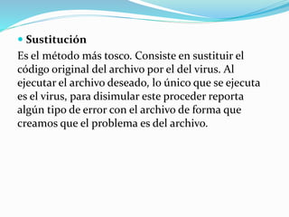  Sustitución
Es el método más tosco. Consiste en sustituir el
código original del archivo por el del virus. Al
ejecutar el archivo deseado, lo único que se ejecuta
es el virus, para disimular este proceder reporta
algún tipo de error con el archivo de forma que
creamos que el problema es del archivo.
 