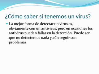 ¿Cómo saber si tenemos un virus?
 La mejor forma de detectar un virus es,
obviamente con un antivirus, pero en ocasiones los
antivirus pueden fallar en la detección. Puede ser
que no detectemos nada y aún seguir con
problemas
 