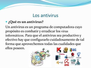 Los antivirus
 ¿Qué es un antivirus?
Un antivirus es un programa de computadora cuyo
propósito es combatir y erradicar los virus
informáticos. Para que el antivirus sea productivo y
efectivo hay que configurarlo cuidadosamente de tal
forma que aprovechemos todas las cualidades que
ellos poseen.
 