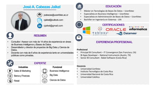 CERTIFICACIONES
EXPERTIZ
RESUMEN
• Consultor /Asesor con más de 14 años de experiencia en áreas
de Business Intelligence y Bases de Datos.
• Desarrollador y director de proyectos de Big Data y Ciencia de
Datos.
• Docente con más de 6 años de experiencia tanto en universidades
públicas como privadas.
EDUCACIÓN
Profesional
• Principal BI Consultant – IT Convergence (San Francisco, CA)
• BI Apps Developer – National Instruments (Austin, TX)
• Senior BI Consultant - Babel Software (Costa Rica)
Docencia
• Universidad Cenfotec
• Instituto Tecnológico de Costa Rica
• Universidad Nacional de Costa Rica
• Universidad Católica
EXPERIENCIAPROFESIONAL
Industrias
Sales & Marketing
Bancay Finanzas
Funcional
Business Intelligence
Big Data
Ciencia de DatosRetail
JoséA. Cabezas Jaikel
jcabezas@ucenfotec.ac.cr
cjaikel@outlook.com
cjaikel@gmail.com
• Máster en Tecnologías de Bases De Datos – Ucenfotec
• Especialista en Business Intelligence – Ucenfotec
• Especialista en Administración de Bases de Datos – Ucenfotec
• Bachiller en Ingeniería en Sistemas - UIA
 