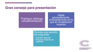 Gran consejo para presentación
Practique (obtenga
retroalimentación)
Hable
pausadamente,
enfocadamente en lo
que la visualización
muestra
Permita una sección
de preguntas
• Anticipe algunas
• Prepare material de
respaldo
 