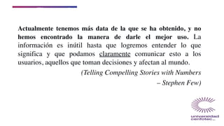 El reto a la industria
Actualmente tenemos más data de la que se ha obtenido, y no
hemos encontrado la manera de darle el mejor uso. La
información es inútil hasta que logremos entender lo que
significa y que podamos claramente comunicar esto a los
usuarios, aquellos que toman decisiones y afectan al mundo.
(Telling Compelling Stories with Numbers
– Stephen Few)
 