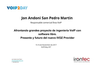 Jon Andoni San Pedro
jonandoni@irontec.com
T. 944 048 182
Afrontando grandes proyecto de ingeniería VoIP con
software libre.
Presente y futuro del nuevo IVOZ Provider
15-16 de Noviembre de 2017
VoIP2day 207
Responsable comercial Área VoIP
Jon Andoni San Pedro Martin
 