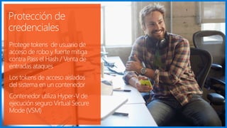 Protección de
credenciales
Protege tokens de usuario de
acceso de robo y fuerte mitiga
contra Pass el Hash / Venta de
entradas ataques
Los tokens de acceso aislados
del sistema en un contenedor
Contenedor utiliza Hyper-V de
ejecución seguro Virtual Secure
Mode (VSM)
 