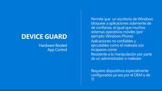 DEVICE GUARD
Hardware Rooted
App Control
Permite que un escritorio de Windows
bloquear a aplicaciones solamente de
de confianza, al igual que muchos
sistemas operativos móviles (por
ejemplo: Windows Phone)
Resistente a la manipulación por parte
de un administrador o malware
Requiere dispositivos especialmente
configurados ya sea por el OEM o de
TI
Aplicaciones no confiables y
ejecutables como el malware son
incapaces correr
 