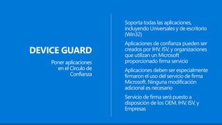 DEVICE GUARD
Poner aplicaciones
en el Círculo de
Confianza
Soporta todas las aplicaciones,
incluyendo Universales y de escritorio
(Win32)
Aplicaciones de confianza pueden ser
creados por IHV, ISV, y organizaciones
que utilizan un Microsoft
proporcionado firma servicio
Servicio de firma será puesto a
disposición de los OEM, IHV, ISV, y
Empresas
Aplicaciones deben ser especialmente
firmaron el uso del servicio de firma
Microsoft. Ninguna modificación
adicional es necesario
 
