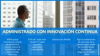 ADMINISTRADO CON INNOVACIÓN CONTINUA
MDM apoyo
consistente a través
de plataforma
común reduce la
complejidad con
herramientas
existentes
El fin de “wipe-and-
reload?”In-place
upgrades,
application
compatibility
Distribución flexible Elija la combinación
de opciones de la
derecha para usted:
los consumidores,
usuarios de
negocios, o misión
crítica
 