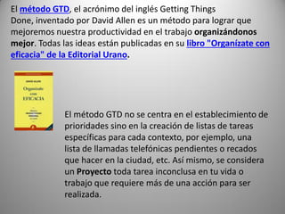 El método GTD, el acrónimo del inglés Getting Things
Done, inventado por David Allen es un método para lograr que
mejoremos nuestra productividad en el trabajo organizándonos
mejor. Todas las ideas están publicadas en su libro "Organízate con
eficacia" de la Editorial Urano.




             El método GTD no se centra en el establecimiento de
             prioridades sino en la creación de listas de tareas
             específicas para cada contexto, por ejemplo, una
             lista de llamadas telefónicas pendientes o recados
             que hacer en la ciudad, etc. Así mismo, se considera
             un Proyecto toda tarea inconclusa en tu vida o
             trabajo que requiere más de una acción para ser
             realizada.
 