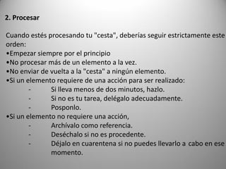 2. Procesar

Cuando estés procesando tu "cesta", deberías seguir estrictamente este
orden:
•Empezar siempre por el principio
•No procesar más de un elemento a la vez.
•No enviar de vuelta a la "cesta" a ningún elemento.
•Si un elemento requiere de una acción para ser realizado:
        -     Si lleva menos de dos minutos, hazlo.
        -     Si no es tu tarea, delégalo adecuadamente.
        -     Posponlo.
•Si un elemento no requiere una acción,
        -     Archívalo como referencia.
        -     Deséchalo si no es procedente.
        -     Déjalo en cuarentena si no puedes llevarlo a cabo en ese
              momento.
 