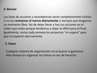4. Revisar

Las listas de acciones y recordatorios serán completamente inútiles
si no las revisamos al menos diariamente o siempre que tengamos
un momento libre. No de dejes llevar y haz tus acciones en el
orden que están porque tendemos a dejar lo difícil para el final.
Igualmente, revisa cada semana los proyectos "en espera" para
que no esperen eternamente.

 5. Hacer

 Cualquier sistema de organización no es bueno si gastamos
 más tiempo en organizar las tareas en vez de hacerlas.
 