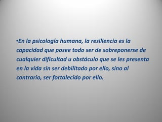 •En la psicología humana, la resiliencia es la
capacidad que posee todo ser de sobreponerse de
cualquier dificultad u obstáculo que se les presenta
en la vida sin ser debilitado por ello, sino al
contrario, ser fortalecido por ello.
 