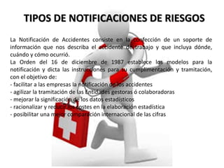 TIPOS DE NOTIFICACIONES DE RIESGOS 
La Notificación de Accidentes consiste en la confección de un soporte de 
información que nos describa el accidente de trabajo y que incluya dónde, 
cuándo y cómo ocurrió. 
La Orden del 16 de diciembre de 1987 establece los modelos para la 
notificación y dicta las instrucciones para su cumplimentación y tramitación, 
con el objetivo de: 
- facilitar a las empresas la notificación de los accidentes 
- agilizar la tramitación de las Entidades gestoras ó colaboradoras 
- mejorar la significación de los datos estadísticos 
- racionalizar y reducir los costes en la elaboración estadística 
- posibilitar una mejor comparación internacional de las cifras 
 
