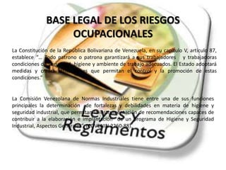 BASE LEGAL DE LOS RIESGOS 
OCUPACIONALES 
La Constitución de la República Bolivariana de Venezuela, en su capitulo V, articulo 87, 
establece “… Todo patrono o patrona garantizará a sus trabajadores y trabajadoras 
condiciones de seguridad, higiene y ambiente de trabajo adecuados. El Estado adoptará 
medidas y creará instituciones que permitan el control y la promoción de estas 
condiciones.” 
La Comisión Venezolana de Normas Industriales tiene entre una de sus funciones 
principales la determinación de fortalezas y debilidades en materia de higiene y 
seguridad industrial, que permitan la instrumentación de recomendaciones capaces de 
contribuir a la elaboración e implantación de un programa de Higiene y Seguridad 
Industrial, Aspectos Generales”. (COVENIN 2260-88). 
 