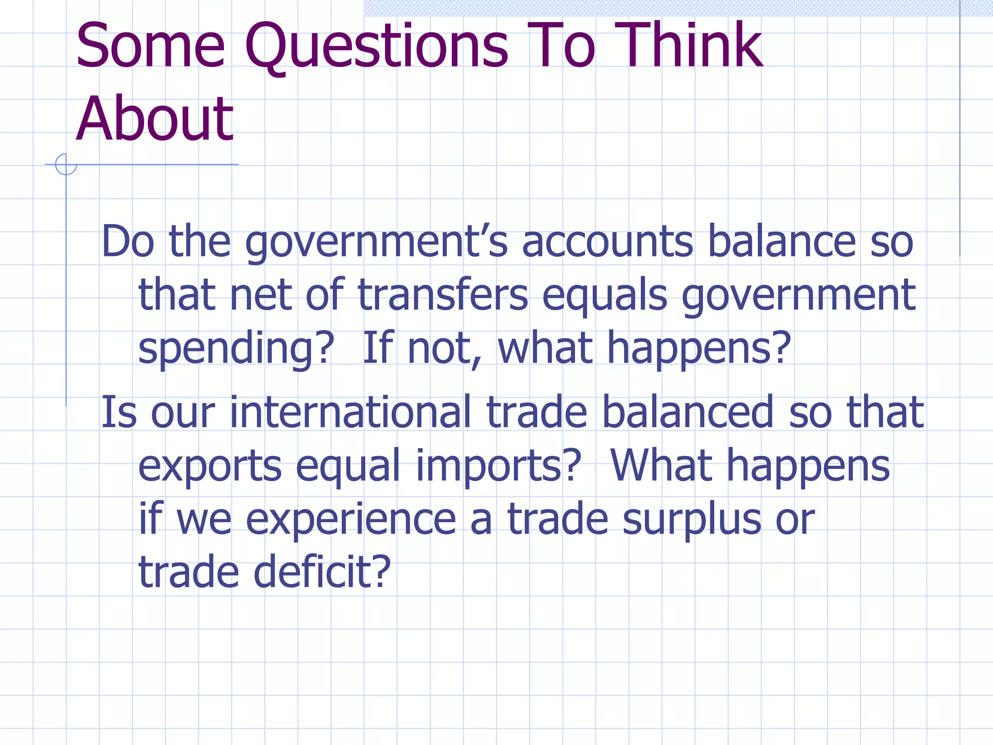 Some Questions To Think About Do the government’s accounts balance so that net of transfers equals government spending?  If not, what happens? Is our international trade balanced so that exports equal imports?  What happens if we experience a trade surplus or trade deficit? 