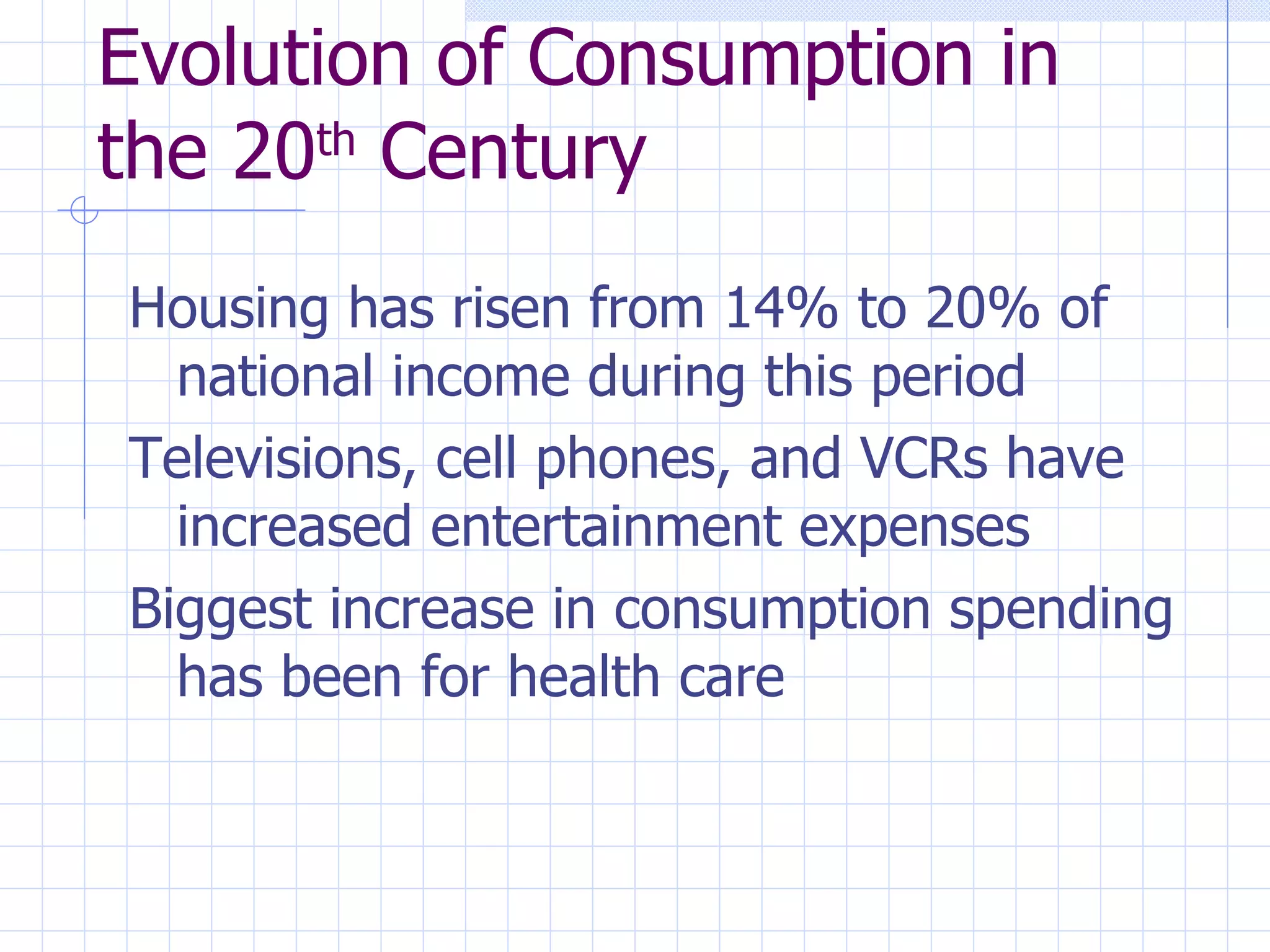 Evolution of Consumption in the 20 th  Century Housing has risen from 14% to 20% of national income during this period Televisions, cell phones, and VCRs have increased entertainment expenses Biggest increase in consumption spending has been for health care 