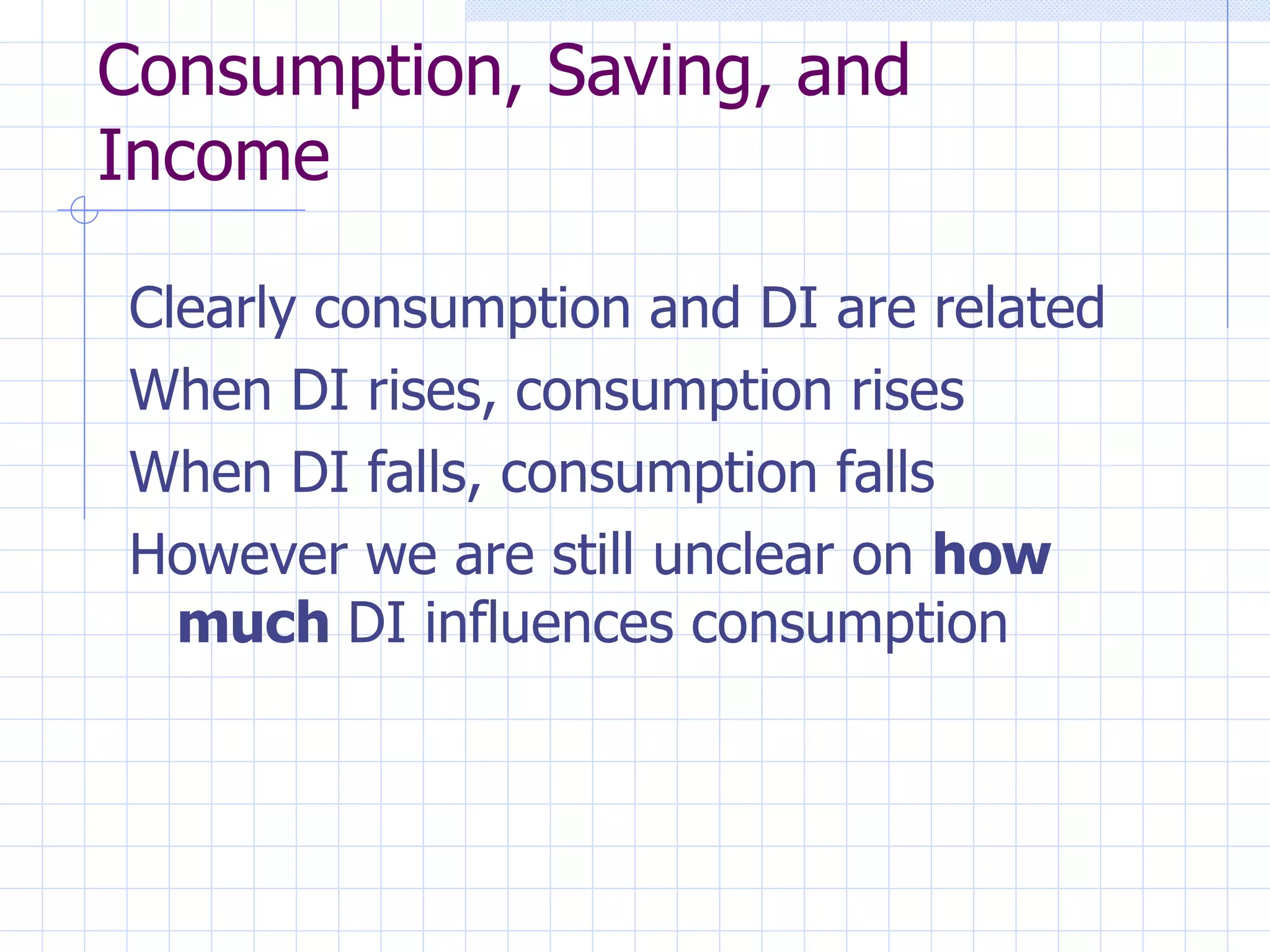 Consumption, Saving, and Income Clearly consumption and DI are related When DI rises, consumption rises When DI falls, consumption falls However we are still unclear on  how   much  DI influences consumption 