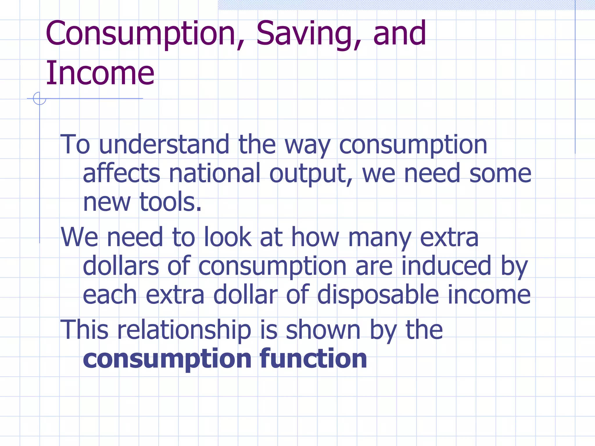 Consumption, Saving, and Income To understand the way consumption affects national output, we need some new tools. We need to look at how many extra dollars of consumption are induced by each extra dollar of disposable income This relationship is shown by the  consumption function 