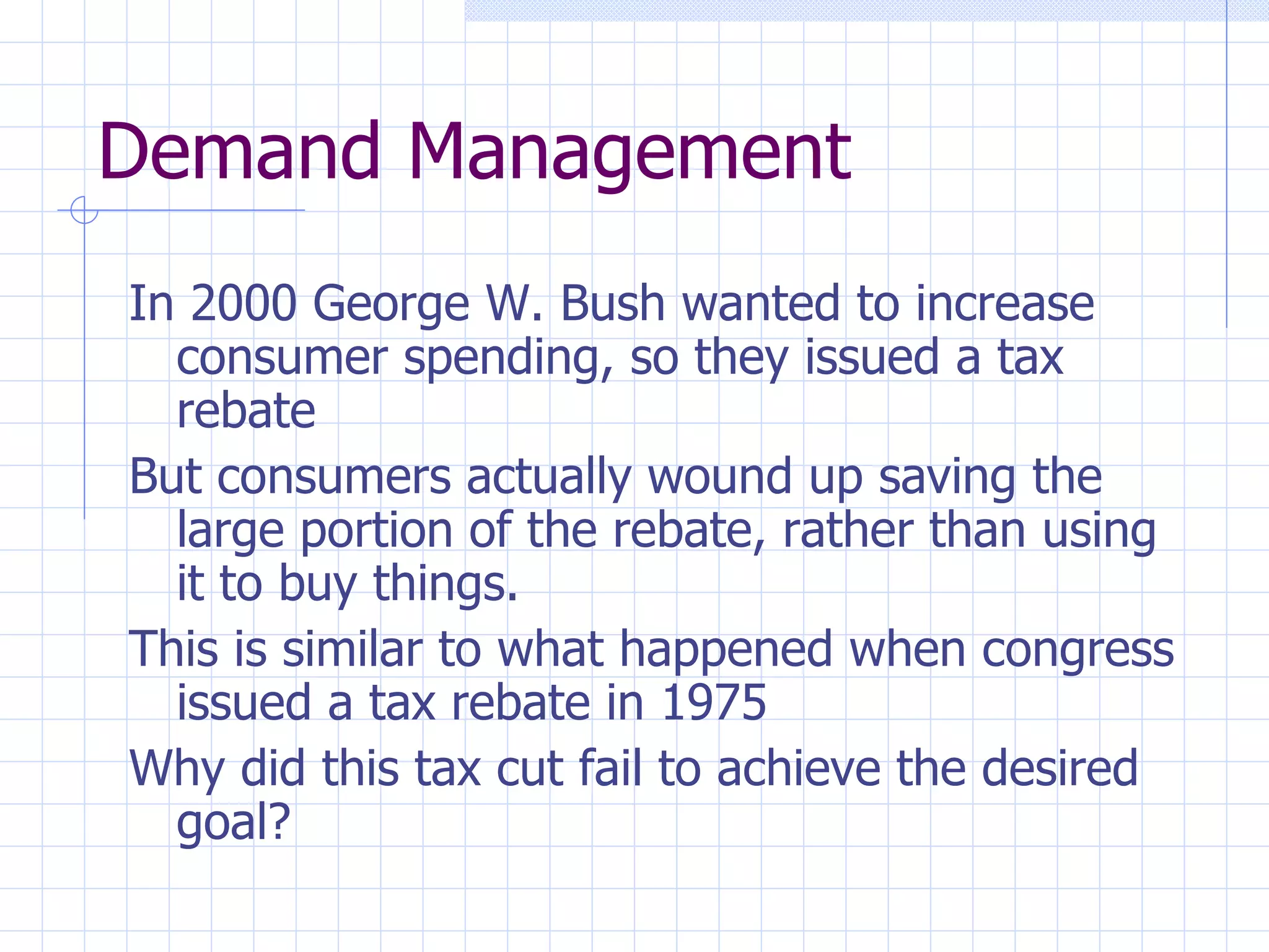 Demand Management In 2000 George W. Bush wanted to increase consumer spending, so they issued a tax rebate But consumers actually wound up saving the large portion of the rebate, rather than using it to buy things. This is similar to what happened when congress issued a tax rebate in 1975 Why did this tax cut fail to achieve the desired goal? 