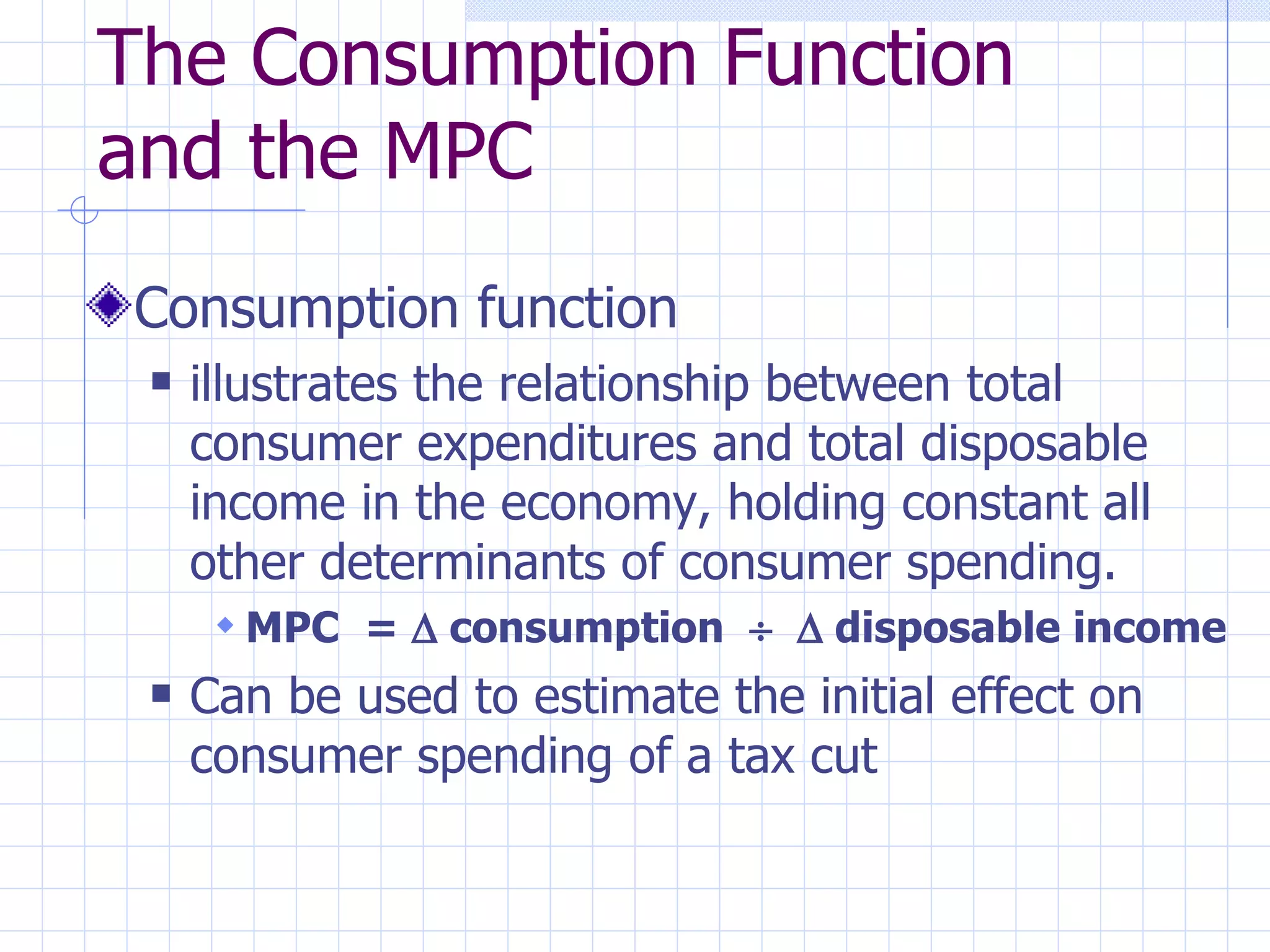 The Consumption Function and the MPC Consumption function illustrates the relationship between total consumer expenditures and total disposable income in the economy, holding constant all other determinants of consumer spending. MPC  =    consumption       disposable income Can be used to estimate the initial effect on consumer spending of a tax cut 
