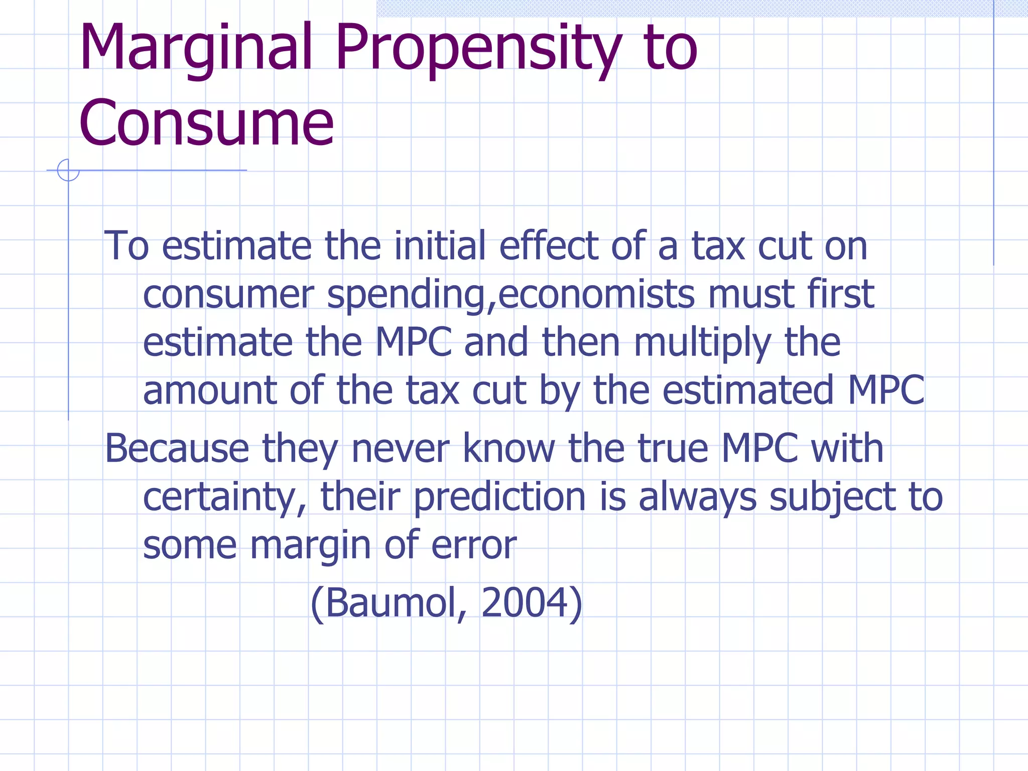 Marginal Propensity to Consume To estimate the initial effect of a tax cut on consumer spending,economists must first estimate the MPC and then multiply the amount of the tax cut by the estimated MPC Because they never know the true MPC with certainty, their prediction is always subject to some margin of error (Baumol, 2004) 