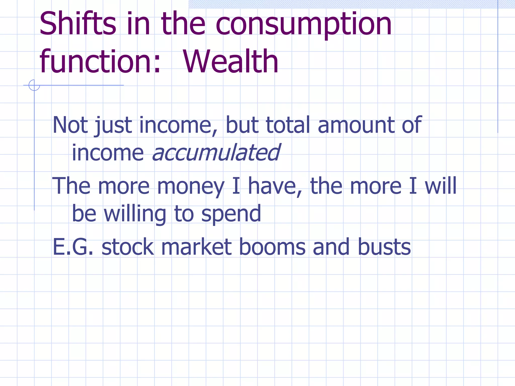 Shifts in the consumption function:  Wealth Not just income, but total amount of income  accumulated The more money I have, the more I will be willing to spend E.G. stock market booms and busts 