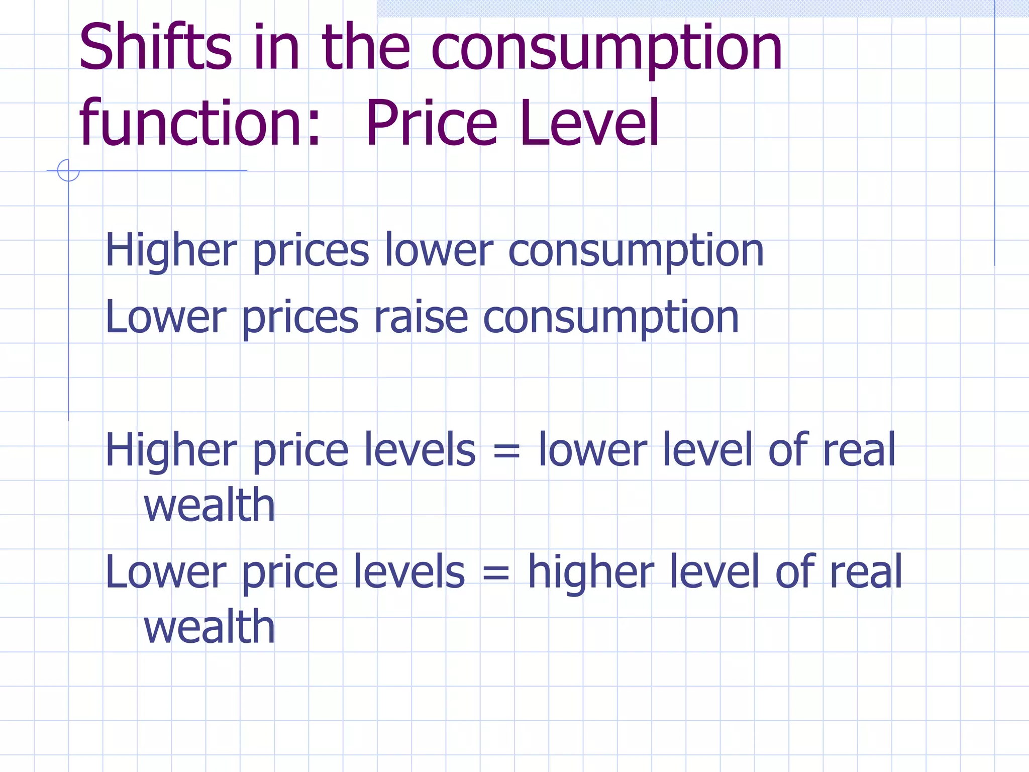 Shifts in the consumption function:  Price Level Higher prices lower consumption Lower prices raise consumption Higher price levels = lower level of real wealth Lower price levels = higher level of real wealth 