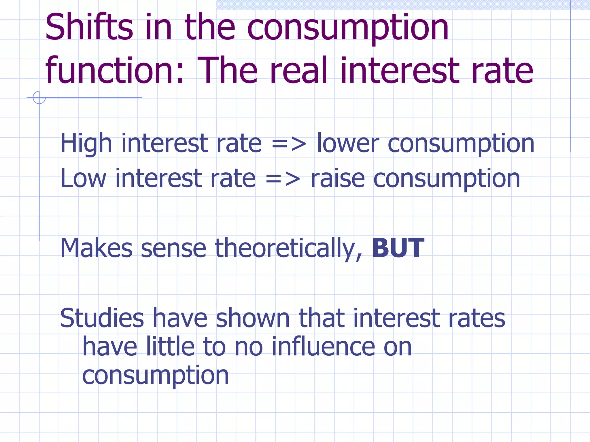 Shifts in the consumption function: The real interest rate High interest rate => lower consumption Low interest rate => raise consumption Makes sense theoretically,  BUT Studies have shown that interest rates have little to no influence on consumption 