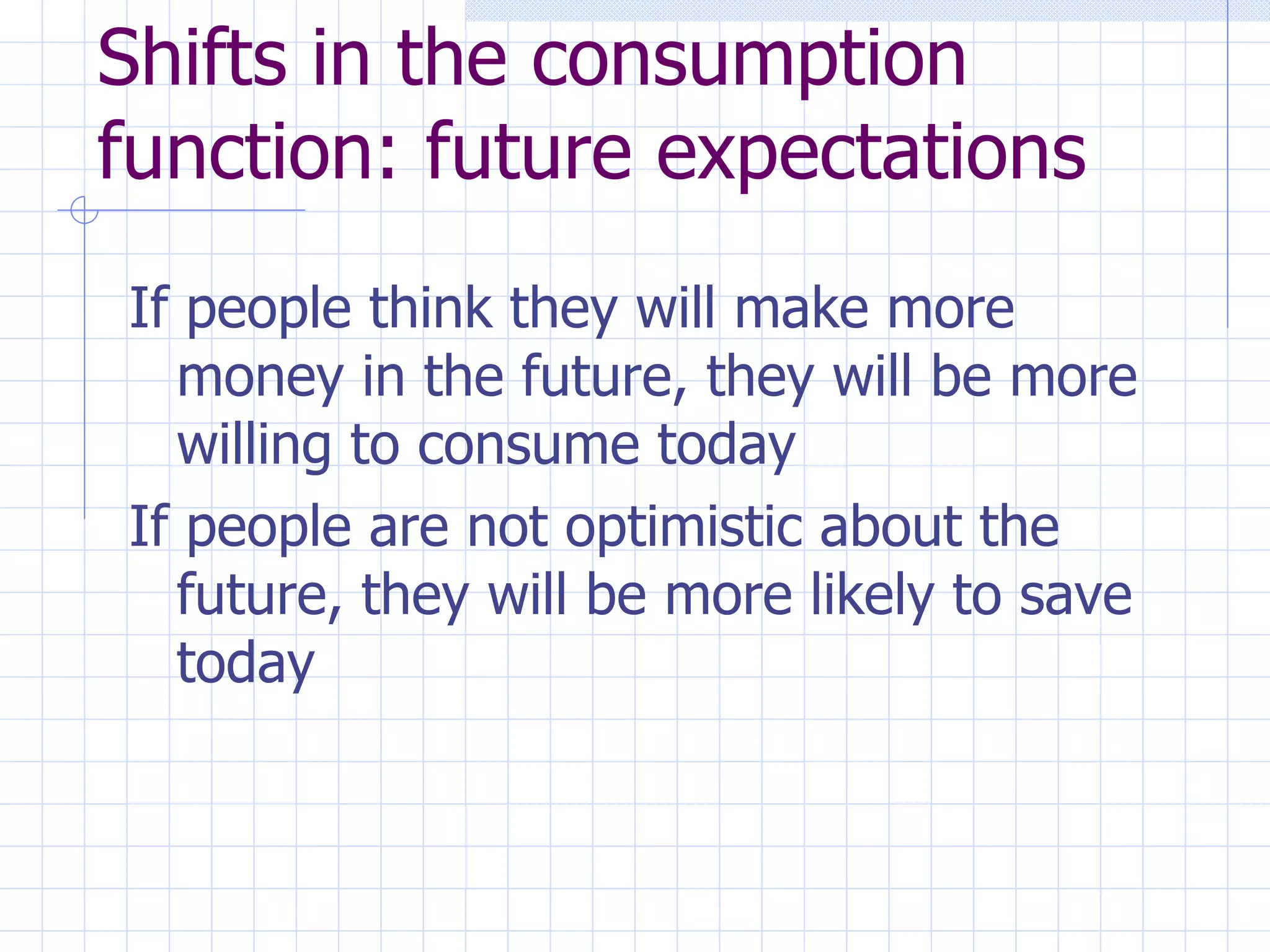 Shifts in the consumption function: future expectations If people think they will make more money in the future, they will be more willing to consume today If people are not optimistic about the future, they will be more likely to save today 