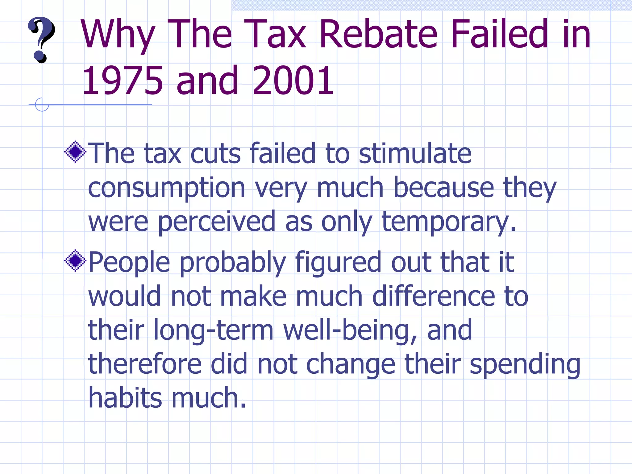 Why The Tax Rebate Failed in 1975 and 2001 The tax cuts failed to stimulate consumption very much because they were perceived as only temporary. People probably figured out that it would not make much difference to their long-term well-being, and therefore did not change their spending habits much. ? 