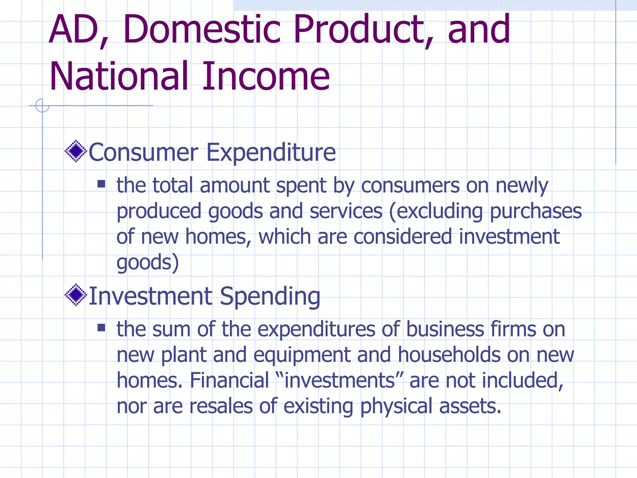 AD, Domestic Product, and National Income Consumer Expenditure  the total amount spent by consumers on newly produced goods and services (excluding purchases of new homes, which are considered investment goods) Investment Spending the sum of the expenditures of business firms on new plant and equipment and households on new homes. Financial “investments” are not included, nor are resales of existing physical assets. 